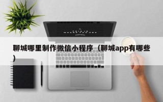 衡水聊城哪里制作微信小程序（聊城app有哪些）