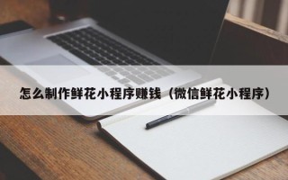 衡水怎么制作鲜花小程序赚钱（微信鲜花小程序）